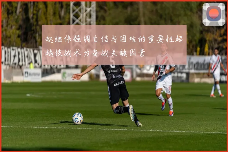 赵继伟强调自信与团结的重要性超越技战术为备战关键因素
