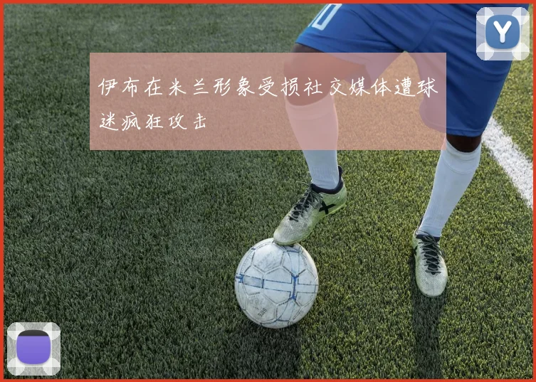伊布在米兰形象受损社交媒体遭球迷疯狂攻击
