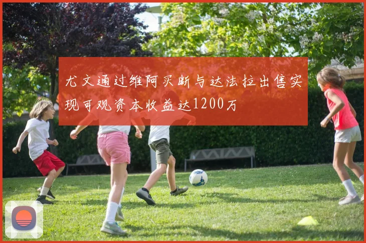 尤文通过维阿买断与达法拉出售实现可观资本收益达1200万