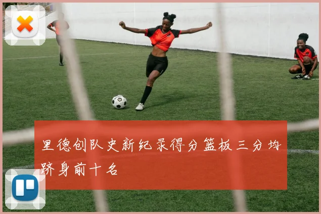 里德创队史新纪录得分篮板三分均跻身前十名