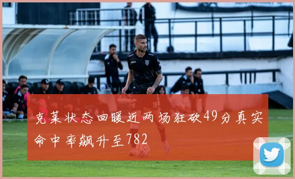 克莱状态回暖近两场狂砍49分真实命中率飙升至782
