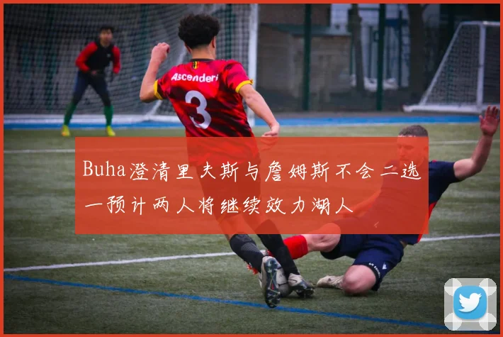 Buha澄清里夫斯与詹姆斯不会二选一预计两人将继续效力湖人