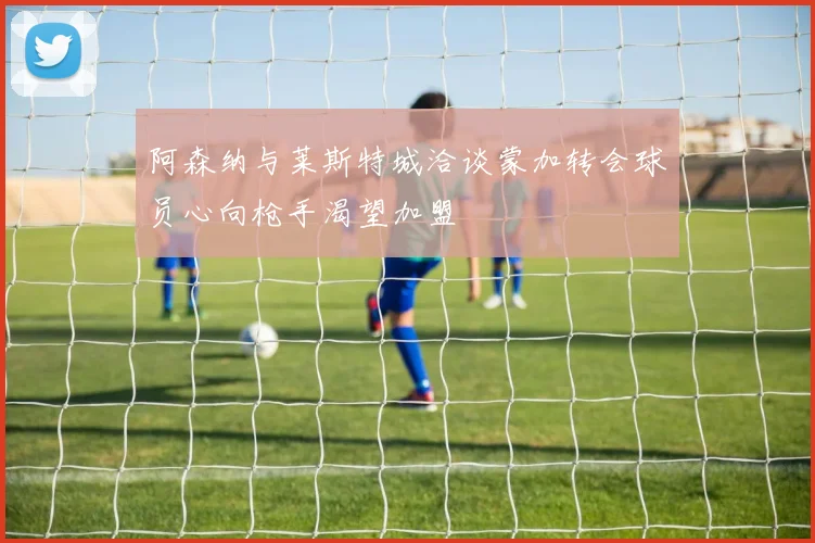 阿森纳与莱斯特城洽谈蒙加转会球员心向枪手渴望加盟