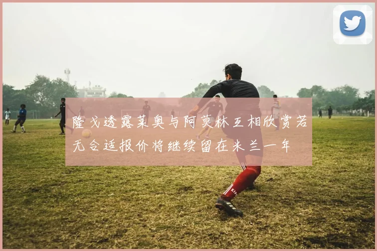 隆戈透露莱奥与阿莫林互相欣赏若无合适报价将继续留在米兰一年