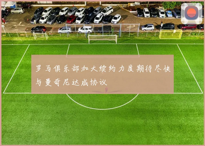 罗马俱乐部加大续约力度期待尽快与曼奇尼达成协议