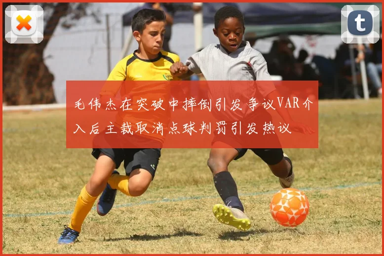 毛伟杰在突破中摔倒引发争议VAR介入后主裁取消点球判罚引发热议