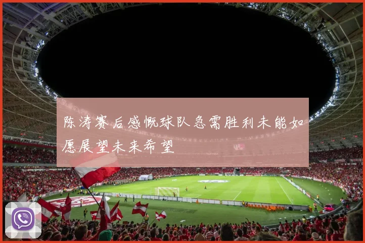 陈涛赛后感慨球队急需胜利未能如愿展望未来希望