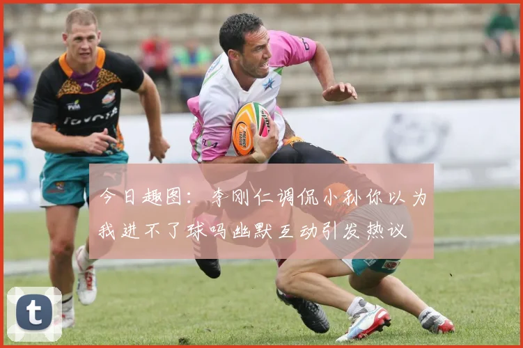 今日趣图：李刚仁调侃小孙你以为我进不了球吗幽默互动引发热议