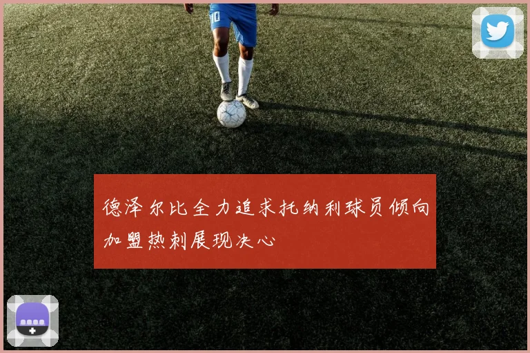 德泽尔比全力追求托纳利球员倾向加盟热刺展现决心
