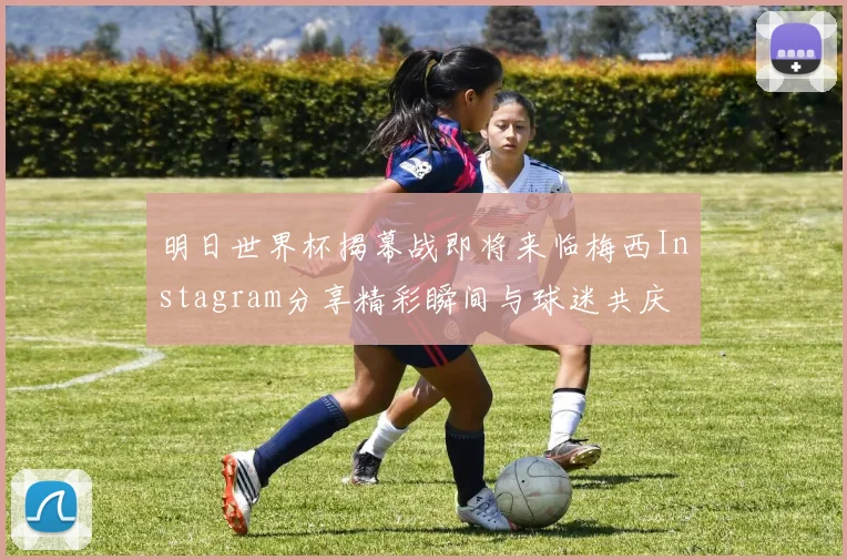 明日世界杯揭幕战即将来临梅西Instagram分享精彩瞬间与球迷共庆
