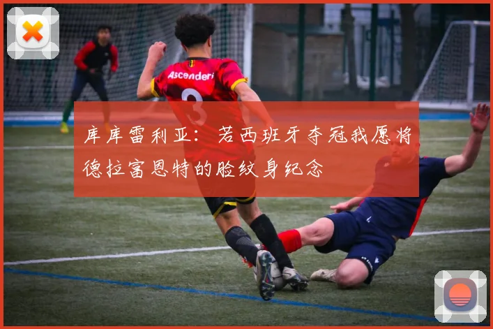 库库雷利亚：若西班牙夺冠我愿将德拉富恩特的脸纹身纪念