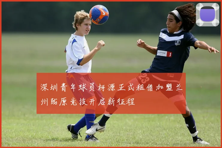 深圳青年球员柯源正式租借加盟兰州陇原竞技开启新征程