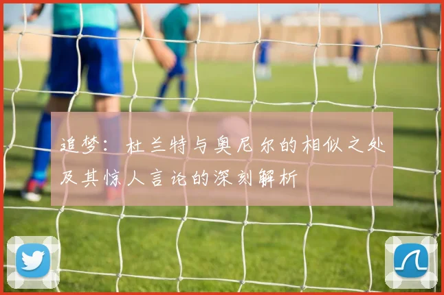追梦：杜兰特与奥尼尔的相似之处及其惊人言论的深刻解析