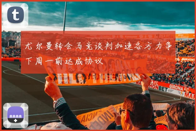 尤尔曼转会马竞谈判加速各方力争下周一前达成协议