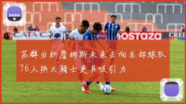 苏群分析詹姆斯未来去向东部球队76人热火骑士更具吸引力