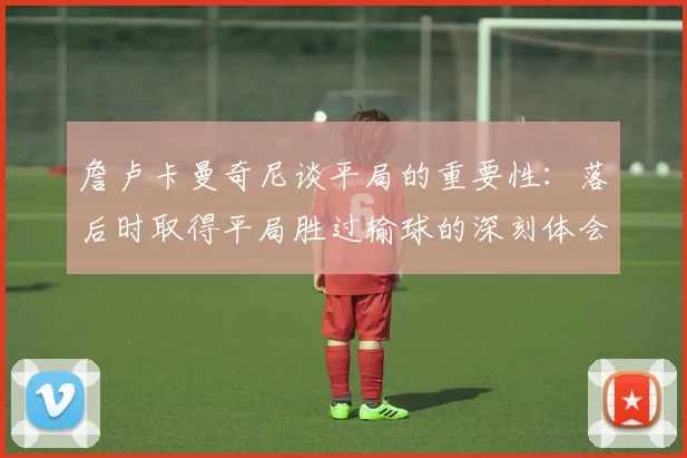 詹卢卡曼奇尼谈平局的重要性：落后时取得平局胜过输球的深刻体会