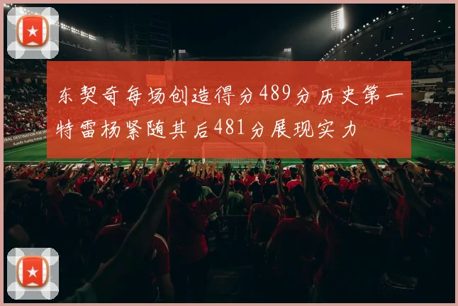 东契奇每场创造得分489分历史第一特雷杨紧随其后481分展现实力