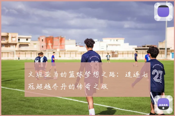文班亚马的篮球梦想之路：追逐七冠超越乔丹的传奇之旅