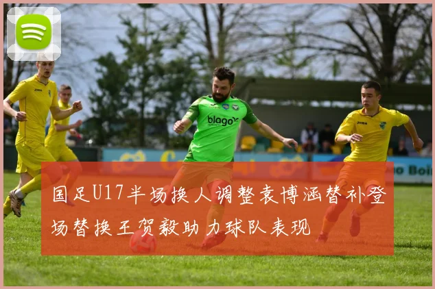 国足U17半场换人调整袁博涵替补登场替换王贺毅助力球队表现
