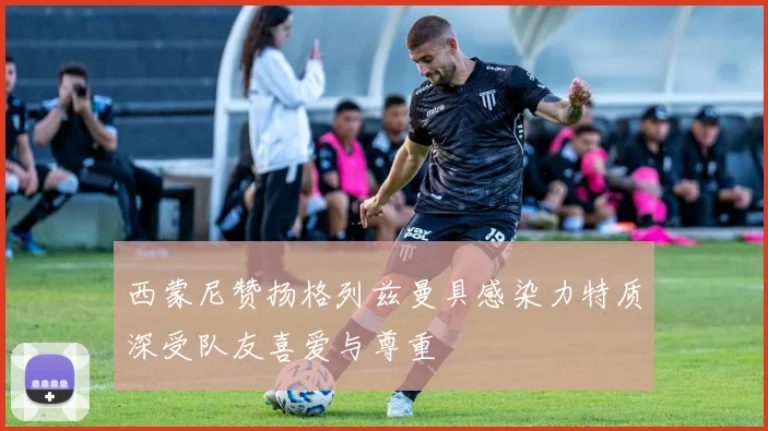 西蒙尼赞扬格列兹曼具感染力特质深受队友喜爱与尊重