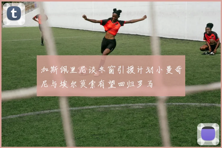 加斯佩里尼谈冬窗引援计划小曼奇尼与埃尔莫索有望回归罗马