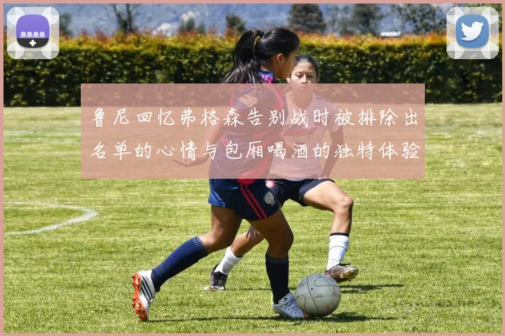 鲁尼回忆弗格森告别战时被排除出名单的心情与包厢喝酒的独特体验