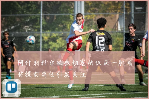 阿什利科尔执教切塞纳仅获一胜或将提前离任引发关注